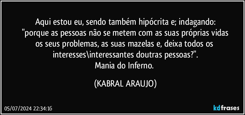 Aqui estou eu, sendo também hipócrita e; indagando:
"porque as pessoas não se metem com as suas próprias vidas
os seus problemas, as suas mazelas e, deixa todos os interesses\interessantes doutras pessoas?".
Mania do Inferno. (KABRAL ARAUJO)