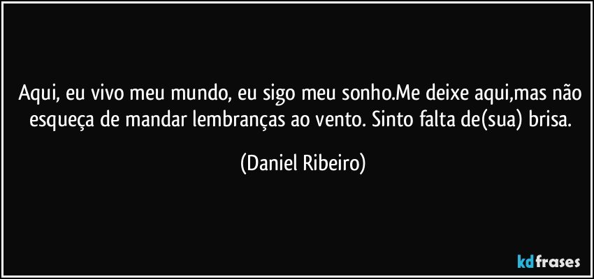 Aqui, eu vivo meu mundo, eu sigo meu sonho.Me deixe aqui,mas não esqueça de mandar lembranças ao vento. Sinto falta de(sua) brisa. (Daniel Ribeiro)