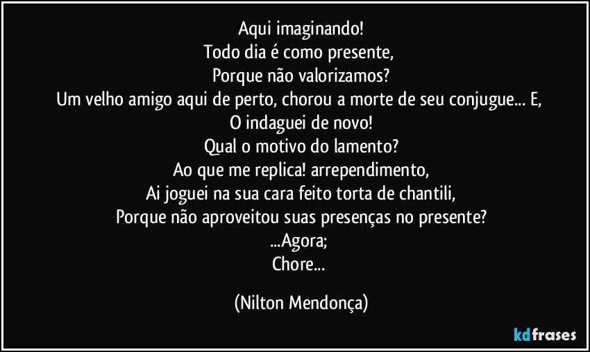 Aqui imaginando!
Todo dia é como presente, 
Porque não valorizamos?
Um velho amigo aqui de perto, chorou a morte de seu conjugue... E, 
O indaguei de novo!
Qual o motivo do lamento?
Ao que me replica! arrependimento,
Ai joguei na sua cara feito torta de chantili,
Porque não aproveitou suas presenças no presente?
...Agora; 
Chore... (Nilton Mendonça)