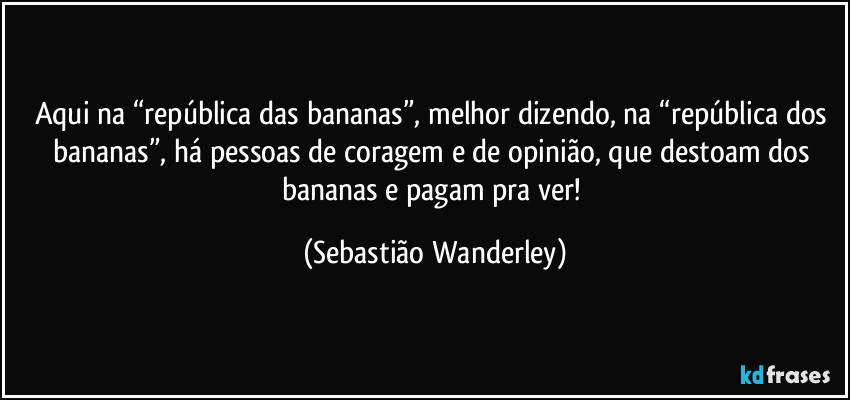 Aqui na “república das bananas”, melhor dizendo, na “república dos bananas”, há pessoas de coragem e de opinião, que destoam dos bananas e pagam pra ver! (Sebastião Wanderley)