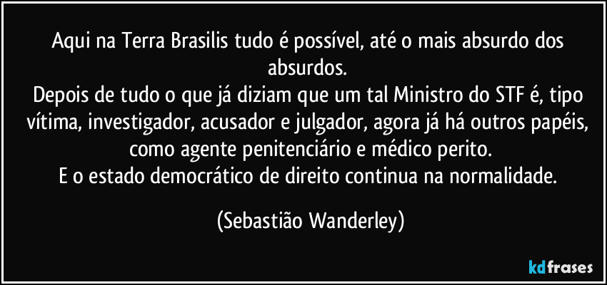 Aqui na Terra Brasilis tudo é possível, até o mais absurdo dos absurdos. 
Depois de tudo o que já diziam que um tal Ministro do STF é, tipo vítima, investigador, acusador e julgador, agora já há outros papéis, como agente penitenciário e médico perito.
E o estado democrático de direito continua na normalidade. (Sebastião Wanderley)