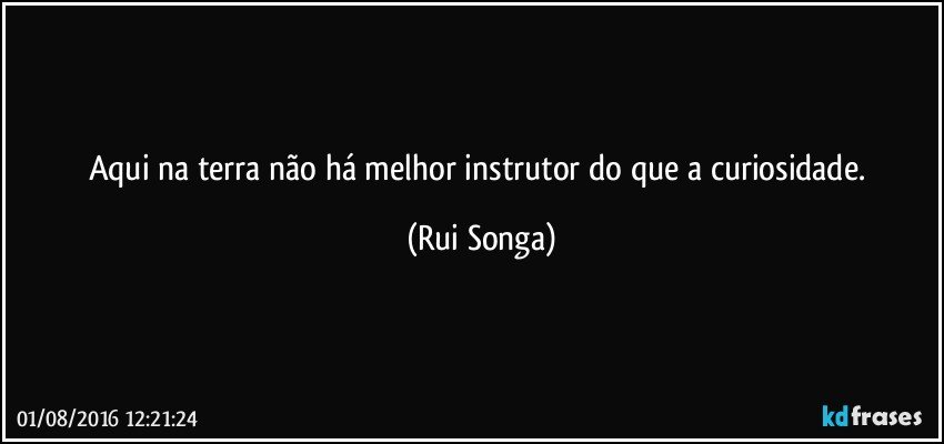 Aqui na terra não há melhor instrutor do que a curiosidade. (Rui Songa)