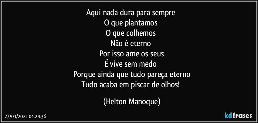 Aqui nada dura para sempre 
O que plantamos  
O que colhemos 
Não é eterno 
Por isso ame os seus
É vive sem medo 
Porque ainda que tudo pareça eterno
Tudo acaba em piscar de olhos! (Helton Manoque)