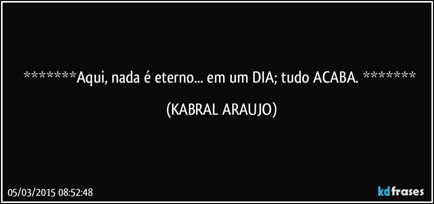 Aqui, nada é eterno... em um DIA; tudo ACABA.  (KABRAL ARAUJO)