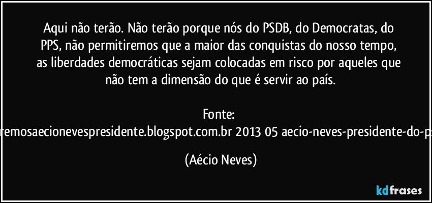 Aqui não terão. Não terão porque nós do PSDB, do Democratas, do PPS, não permitiremos que a maior das conquistas do nosso tempo, as liberdades democráticas sejam colocadas em risco por aqueles que não tem a dimensão do que é servir ao país.

Fonte: http://www.queremosaecionevespresidente.blogspot.com.br/2013/05/aecio-neves-presidente-do-psdb-estreia.html (Aécio Neves)