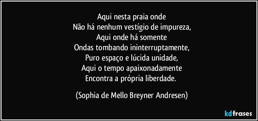 Aqui nesta praia onde
Não há nenhum vestígio de impureza,
Aqui onde há somente
Ondas tombando ininterruptamente,
Puro espaço e lúcida unidade,
Aqui o tempo apaixonadamente
Encontra a própria liberdade. (Sophia de Mello Breyner Andresen)