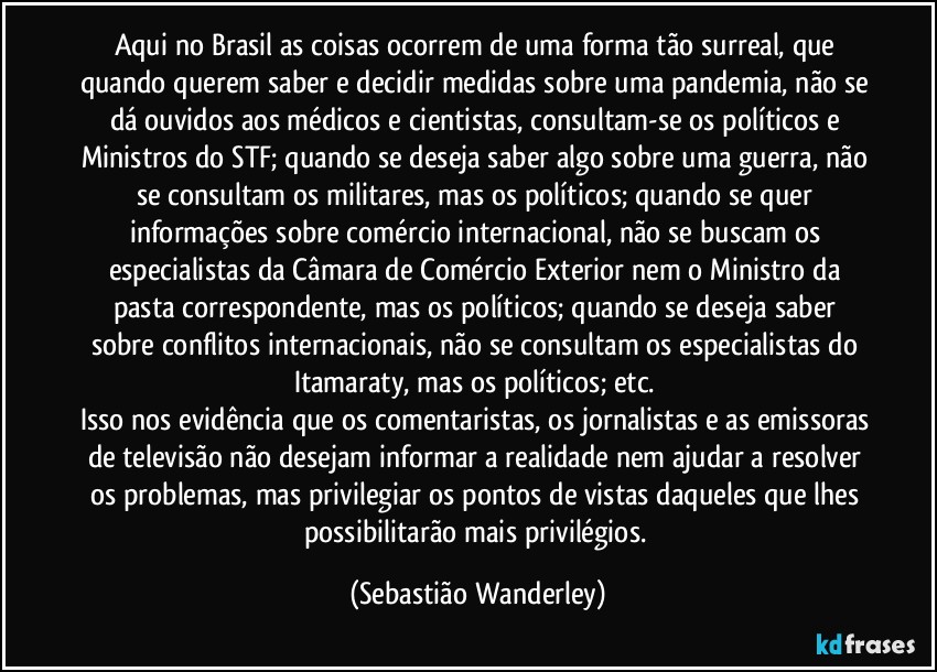 Aqui no Brasil as coisas ocorrem de uma forma tão surreal, que quando querem saber e decidir medidas sobre uma pandemia, não se dá ouvidos aos médicos e cientistas, consultam-se os políticos e Ministros do STF; quando se deseja saber algo sobre uma guerra, não se consultam os militares, mas os políticos; quando se quer informações sobre comércio internacional, não se buscam os especialistas da Câmara de Comércio Exterior nem o Ministro da pasta correspondente, mas os políticos; quando se deseja saber sobre conflitos internacionais, não se consultam os especialistas do Itamaraty, mas os políticos; etc. 
Isso nos evidência que os comentaristas, os jornalistas e as emissoras de televisão não desejam informar a realidade nem ajudar a resolver os problemas, mas privilegiar os pontos de vistas daqueles que lhes possibilitarão mais privilégios. (Sebastião Wanderley)