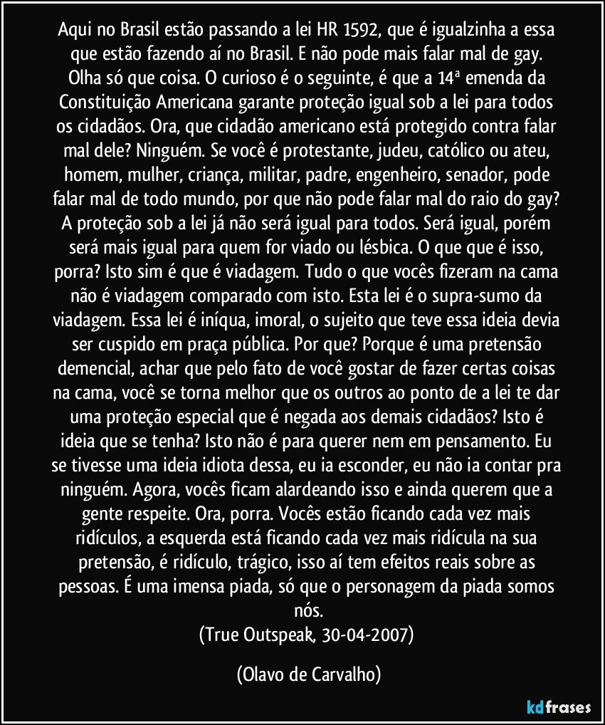 Aqui no Brasil estão passando a lei HR 1592, que é igualzinha a essa que estão fazendo aí no Brasil. E não pode mais falar mal de gay. Olha só que coisa. O curioso é o seguinte, é que a 14ª emenda da Constituição Americana garante proteção igual sob a lei para todos os cidadãos. Ora, que cidadão americano está protegido contra falar mal dele? Ninguém. Se você é protestante, judeu, católico ou ateu, homem, mulher, criança, militar, padre, engenheiro, senador, pode falar mal de todo mundo, por que não pode falar mal do raio do gay? A proteção sob a lei já não será igual para todos. Será igual, porém será mais igual para quem for viado ou lésbica. O que que é isso, porra? Isto sim é que é viadagem. Tudo o que vocês fizeram na cama não é viadagem comparado com isto. Esta lei é o supra-sumo da viadagem. Essa lei é iníqua, imoral, o sujeito que teve essa ideia devia ser cuspido em praça pública. Por que? Porque é uma pretensão demencial, achar que pelo fato de você gostar de fazer certas coisas na cama, você se torna melhor que os outros ao ponto de a lei te dar uma proteção especial que é negada aos demais cidadãos? Isto é ideia que se tenha? Isto não é para querer nem em pensamento. Eu se tivesse uma ideia idiota dessa, eu ia esconder, eu não ia contar pra ninguém. Agora, vocês ficam alardeando isso e ainda querem que a gente respeite. Ora, porra. Vocês estão ficando cada vez mais ridículos, a esquerda está ficando cada vez mais ridícula na sua pretensão, é ridículo, trágico, isso aí tem efeitos reais sobre as pessoas. É uma imensa piada, só que o personagem da piada somos nós.
(True Outspeak, 30-04-2007) (Olavo de Carvalho)