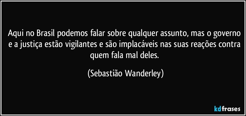 Aqui no Brasil podemos falar sobre qualquer assunto, mas o governo e a justiça estão vigilantes e são implacáveis nas suas reações contra quem fala mal deles. (Sebastião Wanderley)