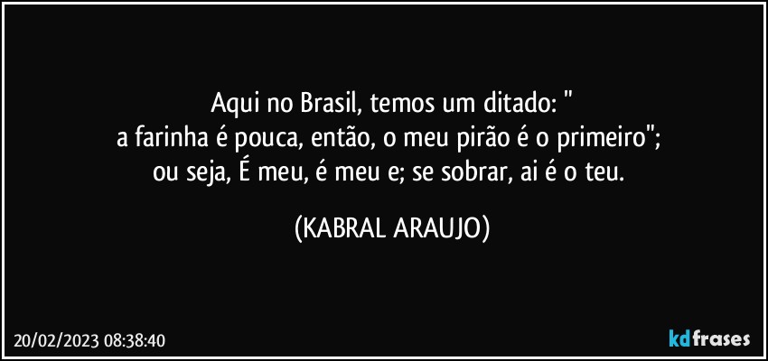 Aqui no Brasil, temos um ditado: "
a farinha é pouca, então, o meu pirão é o primeiro"; 
ou seja, É meu, é meu e; se sobrar, ai é o teu. (KABRAL ARAUJO)