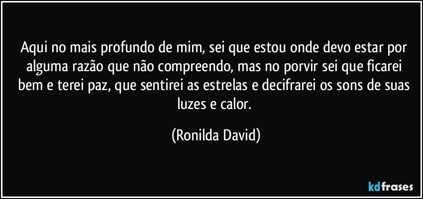 Aqui no mais profundo de mim, sei que estou onde devo estar por alguma razão que não compreendo, mas no porvir sei que ficarei bem e terei paz, que sentirei as estrelas e decifrarei os sons de suas luzes e calor. (Ronilda David)