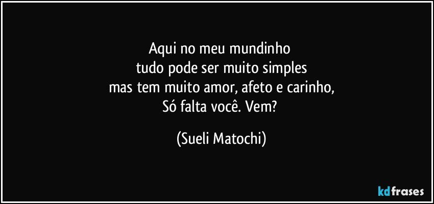 Aqui no meu mundinho 
tudo pode ser muito simples
mas tem muito amor, afeto e carinho,
Só falta você. Vem? (Sueli Matochi)