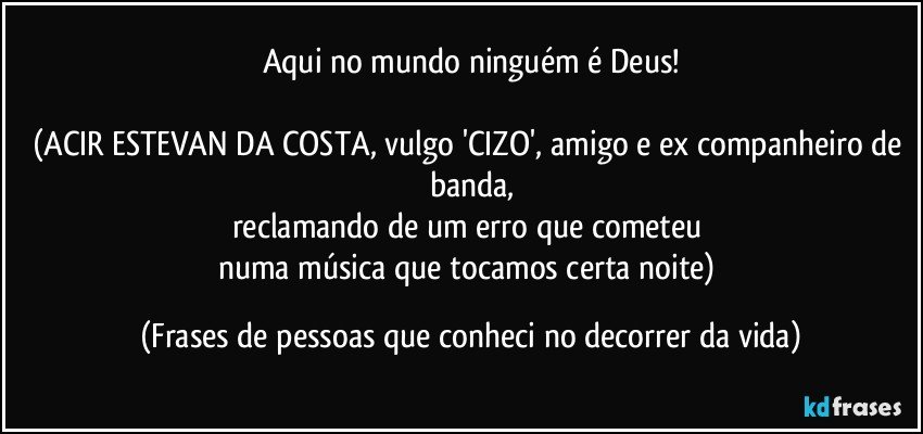 Aqui no mundo ninguém é Deus!

(ACIR ESTEVAN DA COSTA, vulgo 'CIZO', amigo e ex companheiro de banda,
reclamando de um erro que cometeu 
numa música que tocamos certa noite) (Frases de pessoas que conheci no decorrer da vida)