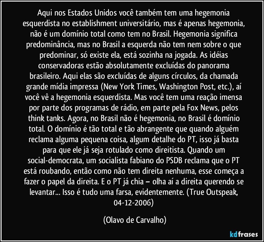 Aqui nos Estados Unidos você também tem uma hegemonia esquerdista no establishment universitário, mas é apenas hegemonia, não é um domínio total como tem no Brasil. Hegemonia significa predominância, mas no Brasil a esquerda não tem nem sobre o que predominar, só existe ela, está sozinha na jogada. As idéias conservadoras estão absolutamente excluídas do panorama brasileiro. Aqui elas são excluídas de alguns círculos, da chamada grande mídia impressa (New York Times, Washington Post, etc.), aí você vê a hegemonia esquerdista. Mas você tem uma reação imensa por parte dos programas de rádio, em parte pela Fox News, pelos think tanks. Agora, no Brasil não é hegemonia, no Brasil é domínio total. O domínio é tão total e tão abrangente que quando alguém reclama alguma pequena coisa, algum detalhe do PT, isso já basta para que ele já seja rotulado como direitista. Quando um social-democrata, um socialista fabiano do PSDB reclama que o PT está roubando, então como não tem direita nenhuma, esse começa a fazer o papel da direita. E o PT já chia – olha aí a direita querendo se levantar... Isso é tudo uma farsa, evidentemente. (True Outspeak, 04-12-2006) (Olavo de Carvalho)