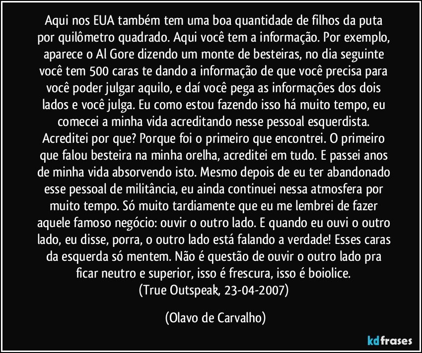 Aqui nos EUA também tem uma boa quantidade de filhos da puta por quilômetro quadrado. Aqui você tem a informação. Por exemplo, aparece o Al Gore dizendo um monte de besteiras, no dia seguinte você tem 500 caras te dando a informação de que você precisa para você poder julgar aquilo, e daí você pega as informações dos dois lados e você julga. Eu como estou fazendo isso há muito tempo, eu comecei a minha vida acreditando nesse pessoal esquerdista. Acreditei por que? Porque foi o primeiro que encontrei. O primeiro que falou besteira na minha orelha, acreditei em tudo. E passei anos de minha vida absorvendo isto. Mesmo depois de eu ter abandonado esse pessoal de militância, eu ainda continuei nessa atmosfera por muito tempo. Só muito tardiamente que eu me lembrei de fazer aquele famoso negócio: ouvir o outro lado. E quando eu ouvi o outro lado, eu disse, porra, o outro lado está falando a verdade! Esses caras da esquerda só mentem. Não é questão de ouvir o outro lado pra ficar neutro e superior, isso é frescura, isso é boiolice. 
(True Outspeak, 23-04-2007) (Olavo de Carvalho)