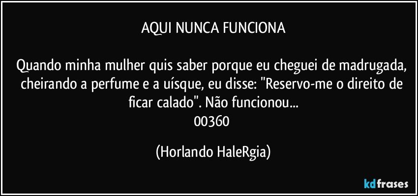 AQUI NUNCA FUNCIONA

Quando minha mulher quis saber porque eu cheguei de madrugada, cheirando a perfume e a uísque, eu disse: "Reservo-me o direito de ficar calado". Não funcionou...
00360 (Horlando HaleRgia)