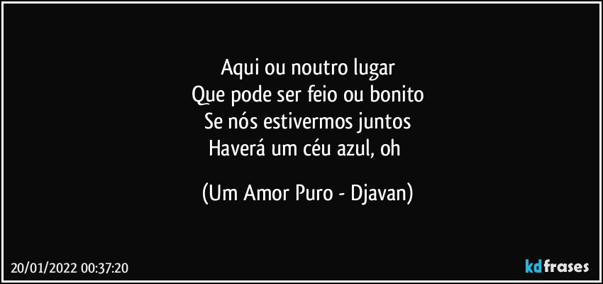 Aqui ou noutro lugar
Que pode ser feio ou bonito
Se nós estivermos juntos
Haverá um céu azul, oh (Um Amor Puro - Djavan)