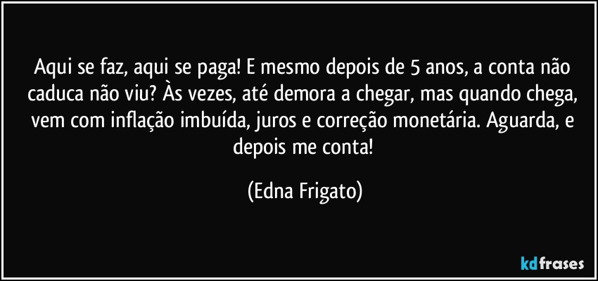 Aqui se faz, aqui se paga! E mesmo depois de 5 anos, a conta não caduca não viu? Às vezes, até demora a chegar, mas quando chega, vem com inflação imbuída, juros e correção monetária. Aguarda, e depois me conta! (Edna Frigato)