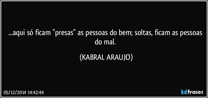 ...aqui só ficam "presas" as pessoas do bem; soltas, ficam as pessoas do mal. (KABRAL ARAUJO)