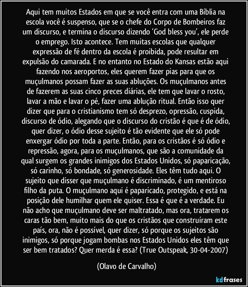 Aqui tem muitos Estados em que se você entra com uma Bíblia na escola você é suspenso, que se o chefe do Corpo de Bombeiros faz um discurso, e termina o discurso dizendo ‘God bless you’, ele perde o emprego. Isto acontece. Tem muitas escolas que qualquer expressão de fé dentro da escola é proibida, pode resultar em expulsão do camarada. E no entanto no Estado do Kansas estão aqui fazendo nos aeroportos, eles querem fazer pias para que os muçulmanos possam fazer as suas abluções. Os muçulmanos antes de fazerem as suas cinco preces diárias, ele tem que lavar o rosto, lavar a mão e lavar o pé, fazer uma ablução ritual. Então isso quer dizer que para o cristianismo tem só desprezo, opressão, cuspida, discurso de ódio, alegando que o discurso do cristão é que é de ódio, quer dizer, o ódio desse sujeito é tão evidente que ele só pode enxergar ódio por toda a parte. Então, para os cristãos é só ódio e repressão, agora, para os muçulmanos, que são a comunidade da qual surgem os grandes inimigos dos Estados Unidos, só paparicação, só carinho, só bondade, só generosidade. Eles têm tudo aqui. O sujeito que disser que muçulmano é discriminado, é um mentiroso filho da puta. O muçulmano aqui é paparicado, protegido, e está na posição dele humilhar quem ele quiser. Essa é que é a verdade. Eu não acho que muçulmano deve ser maltratado, mas ora, tratarem os caras tão bem, muito mais do que os cristãos que construíram este país, ora, não é possível, quer dizer, só porque os sujeitos são inimigos, só porque jogam bombas nos Estados Unidos eles têm que ser bem tratados? Quer merda é essa? (True Outspeak, 30-04-2007) (Olavo de Carvalho)