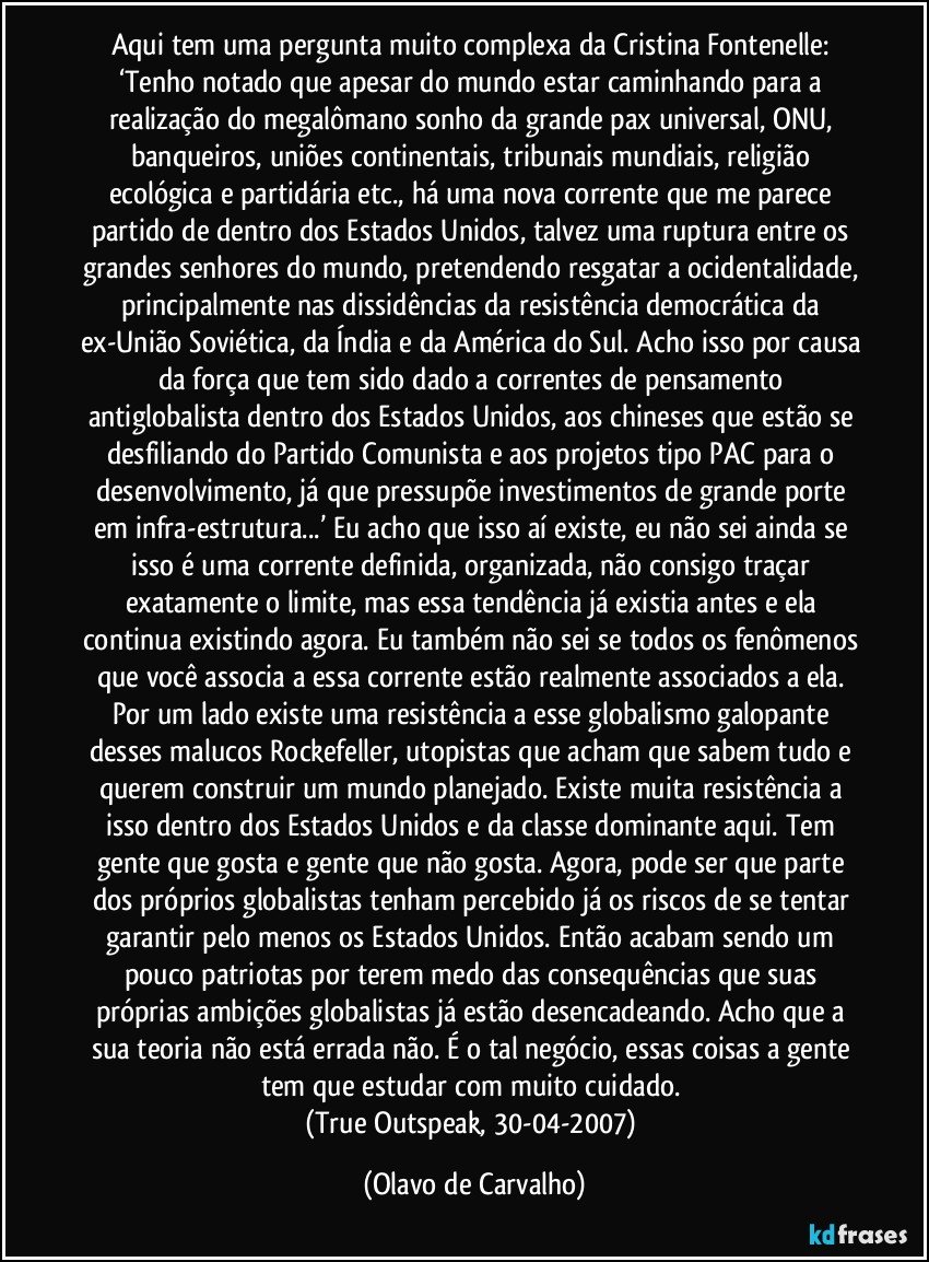 Aqui tem uma pergunta muito complexa da Cristina Fontenelle: ‘Tenho notado que apesar do mundo estar caminhando para a realização do megalômano sonho da grande pax universal, ONU, banqueiros, uniões continentais, tribunais mundiais, religião ecológica e partidária etc., há uma nova corrente que me parece partido de dentro dos Estados Unidos, talvez uma ruptura entre os grandes senhores do mundo, pretendendo resgatar a ocidentalidade, principalmente nas dissidências da resistência democrática da ex-União Soviética, da Índia e da América do Sul. Acho isso por causa da força que tem sido dado a correntes de pensamento antiglobalista dentro dos Estados Unidos, aos chineses que estão se desfiliando do Partido Comunista e aos projetos tipo PAC para o desenvolvimento, já que pressupõe investimentos de grande porte em infra-estrutura...’ Eu acho que isso aí existe, eu não sei ainda se isso é uma corrente definida, organizada, não consigo traçar exatamente o limite, mas essa tendência já existia antes e ela continua existindo agora. Eu também não sei se todos os fenômenos que você associa a essa corrente estão realmente associados a ela. Por um lado existe uma resistência a esse globalismo galopante desses malucos Rockefeller, utopistas que acham que sabem tudo e querem construir um mundo planejado. Existe muita resistência a isso dentro dos Estados Unidos e da classe dominante aqui. Tem gente que gosta e gente que não gosta. Agora, pode ser que parte dos próprios globalistas tenham percebido já os riscos de se tentar garantir pelo menos os Estados Unidos. Então acabam sendo um pouco patriotas por terem medo das consequências que suas próprias ambições globalistas já estão desencadeando. Acho que a sua teoria não está errada não. É o tal negócio, essas coisas a gente tem que estudar com muito cuidado. 
(True Outspeak, 30-04-2007) (Olavo de Carvalho)