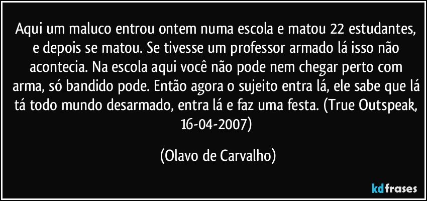 Aqui um maluco entrou ontem numa escola e matou 22 estudantes, e depois se matou. Se tivesse um professor armado lá isso não acontecia. Na escola aqui você não pode nem chegar perto com arma, só bandido pode. Então agora o sujeito entra lá, ele sabe que lá tá todo mundo desarmado, entra lá e faz uma festa. (True Outspeak, 16-04-2007) (Olavo de Carvalho)