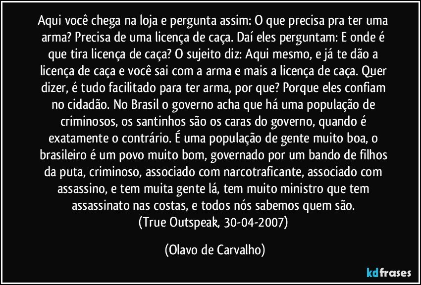 Aqui você chega na loja e pergunta assim: O que precisa pra ter uma arma? Precisa de uma licença de caça. Daí eles perguntam: E onde é que tira licença de caça? O sujeito diz: Aqui mesmo, e já te dão a licença de caça e você sai com a arma e mais a licença de caça. Quer dizer, é tudo facilitado para ter arma, por que? Porque eles confiam no cidadão. No Brasil o governo acha que há uma população de criminosos, os santinhos são os caras do governo, quando é exatamente o contrário. É uma população de gente muito boa, o brasileiro é um povo muito bom, governado por um bando de filhos da puta, criminoso, associado com narcotraficante, associado com assassino, e tem muita gente lá, tem muito ministro que tem assassinato nas costas, e todos nós sabemos quem são. 
(True Outspeak, 30-04-2007) (Olavo de Carvalho)