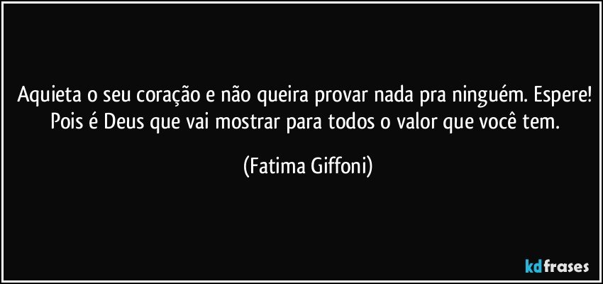 Aquieta o seu coração e não queira provar nada pra ninguém. Espere! Pois é Deus que vai mostrar para todos o valor que você tem. (Fatima Giffoni)