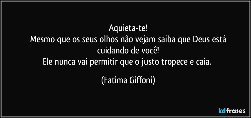 Aquieta-te!
Mesmo que os seus olhos não vejam saiba que Deus está
cuidando de você!
Ele nunca vai permitir que o justo tropece e caia. (Fatima Giffoni)