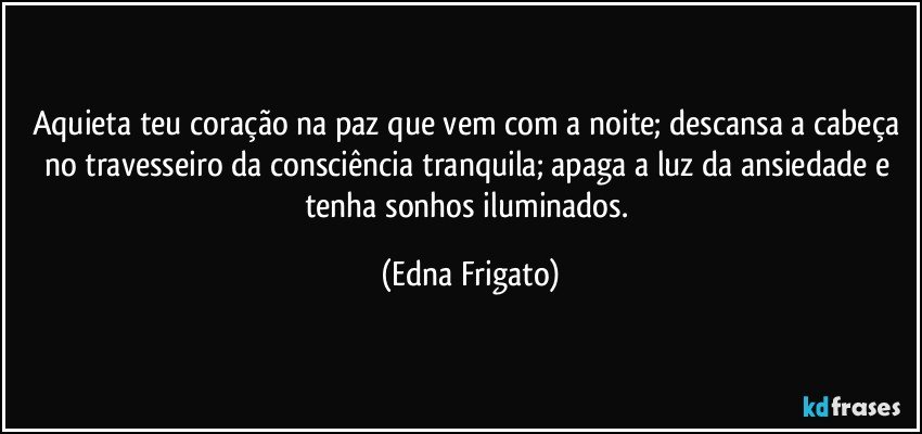 Aquieta teu coração na paz que vem com a noite; descansa a cabeça no travesseiro da consciência tranquila; apaga a luz da ansiedade e tenha sonhos iluminados. (Edna Frigato)