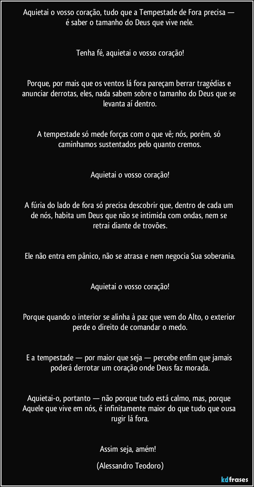 Aquietai o vosso coração, tudo que a Tempestade de Fora precisa — é saber o tamanho do Deus que vive nele.
Tenha fé, aquietai o vosso coração!
Porque, por mais que os ventos lá fora pareçam berrar tragédias e anunciar derrotas, eles, nada sabem sobre o tamanho do Deus que se levanta aí dentro.
A tempestade só mede forças com o que vê; nós, porém, só caminhamos sustentados pelo quanto cremos.
Aquietai o vosso coração!
A fúria do lado de fora só precisa descobrir que, dentro de cada um de nós, habita um Deus que não se intimida com ondas, nem se retrai diante de trovões.
Ele não entra em pânico, não se atrasa e nem negocia Sua soberania.
Aquietai o vosso coração!
Porque quando o interior se alinha à paz que vem do Alto, o exterior perde o direito de comandar o medo.
E a tempestade — por maior que seja — percebe enfim que jamais poderá derrotar um coração onde Deus faz morada.
Aquietai-o, portanto — não porque tudo está calmo, mas, porque Aquele que vive em nós, é infinitamente maior do que tudo que ousa rugir lá fora.
Assim seja, amém! (Alessandro Teodoro)