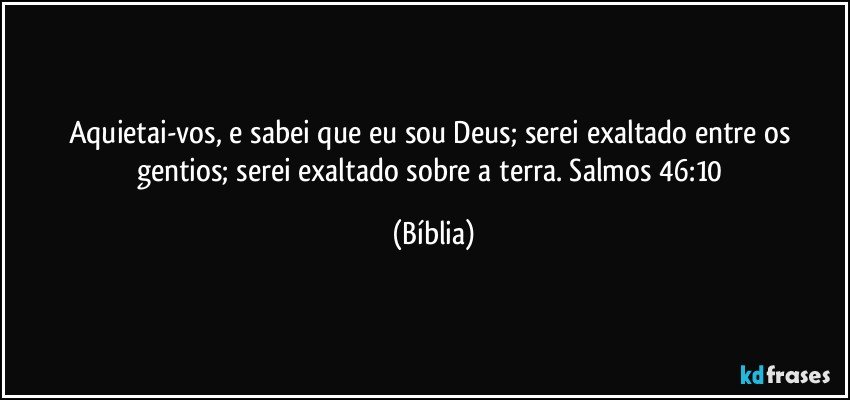 Aquietai-vos, e sabei que eu sou Deus; serei exaltado entre os gentios; serei exaltado sobre a terra. Salmos 46:10 (Bíblia)