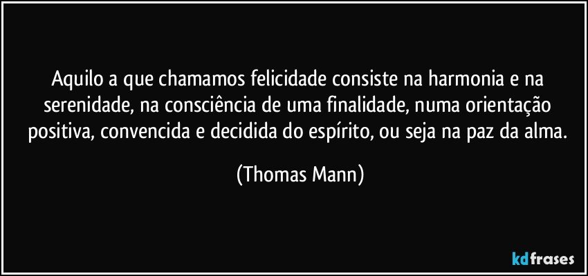 Aquilo a que chamamos felicidade consiste na harmonia e na serenidade, na consciência de uma finalidade, numa orientação positiva, convencida e decidida do espírito, ou seja na paz da alma. (Thomas Mann)