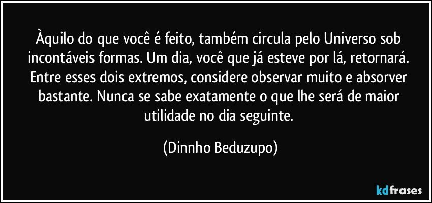 Àquilo do que você é feito, também circula pelo Universo sob incontáveis formas. Um dia, você que já esteve por lá, retornará. Entre esses dois extremos, considere observar muito e absorver bastante. Nunca se sabe exatamente o que lhe será de maior utilidade no dia seguinte. (Dinnho Beduzupo)