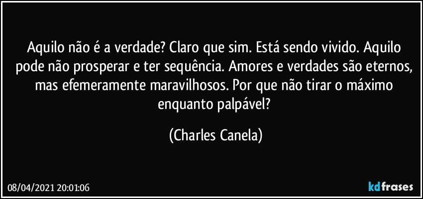 Aquilo não é a verdade? Claro que sim. Está sendo vivido. Aquilo pode não prosperar e ter sequência. Amores e verdades são eternos, mas efemeramente maravilhosos. Por que não tirar o máximo enquanto palpável? (Charles Canela)