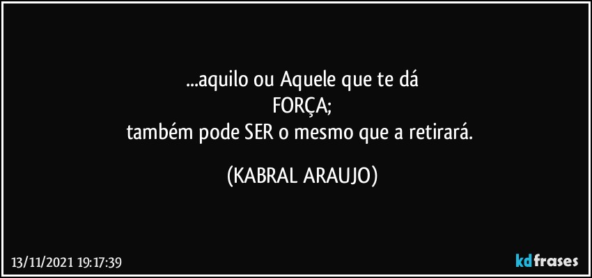 ...aquilo ou Aquele que te dá
FORÇA;
também pode SER o mesmo que a retirará. (KABRAL ARAUJO)