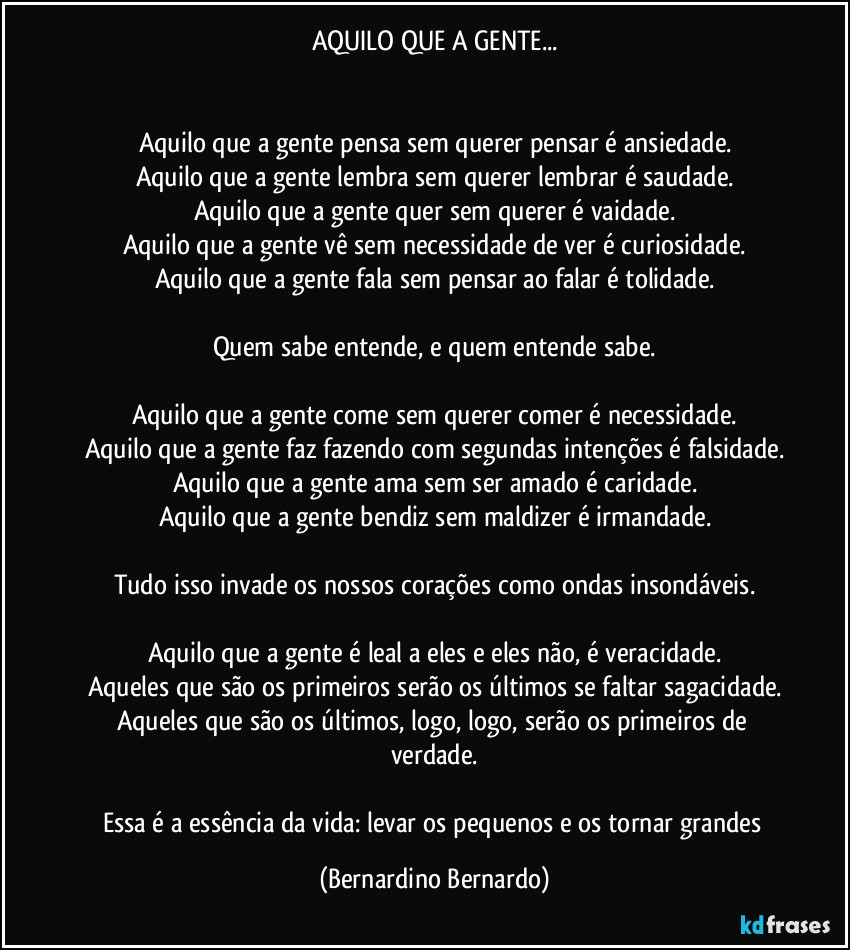 AQUILO QUE A GENTE...


Aquilo que a gente pensa sem querer pensar é ansiedade.
Aquilo que a gente lembra sem querer lembrar é saudade.
Aquilo que a gente quer sem querer é vaidade.
Aquilo que a gente vê sem necessidade de ver é curiosidade.
Aquilo que a gente fala sem pensar ao falar é tolidade.

Quem sabe entende, e quem entende sabe.

Aquilo que a gente come sem querer comer é necessidade.
Aquilo que a gente faz fazendo com segundas intenções é falsidade.
Aquilo que a gente ama sem ser amado é caridade.
Aquilo que a gente bendiz sem maldizer é irmandade.

Tudo isso invade os nossos corações como ondas insondáveis.

Aquilo que a gente é leal a eles e eles não, é veracidade.
Aqueles que são os primeiros serão os últimos se faltar sagacidade.
Aqueles que são os últimos, logo, logo, serão os primeiros de verdade.

Essa é a essência da vida: levar os pequenos e os tornar grandes (Bernardino Bernardo)