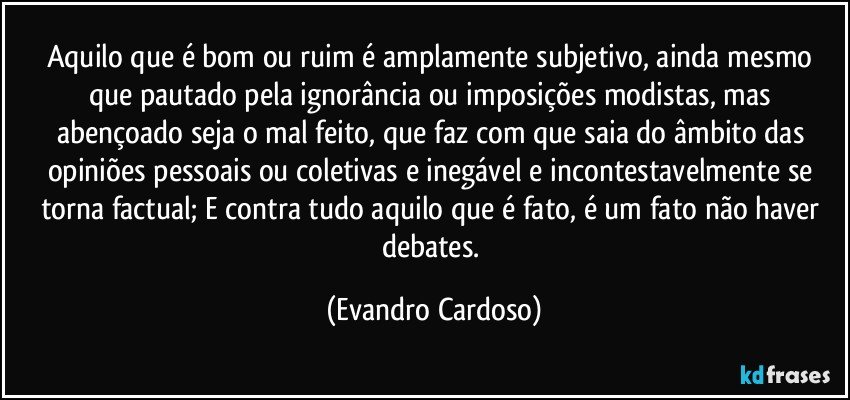 Aquilo que é bom ou ruim é amplamente subjetivo, ainda mesmo que pautado pela ignorância ou imposições modistas, mas abençoado seja o mal feito, que faz com que saia do âmbito das opiniões pessoais ou coletivas e inegável e incontestavelmente se torna factual; E contra tudo aquilo que é fato, é um fato não haver debates. (Evandro Cardoso)