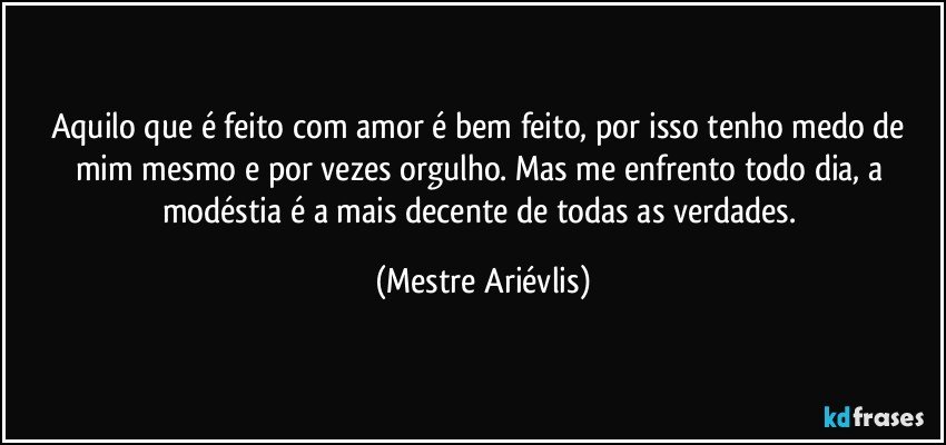 Aquilo que é feito com amor é bem feito, por isso tenho medo de mim mesmo e por vezes orgulho.  Mas me enfrento todo dia, a modéstia é a mais decente de todas as verdades. (Mestre Ariévlis)