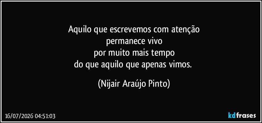 Aquilo que escrevemos com atenção
permanece vivo
por muito mais tempo
do que aquilo que apenas vimos. (Nijair Araújo Pinto)