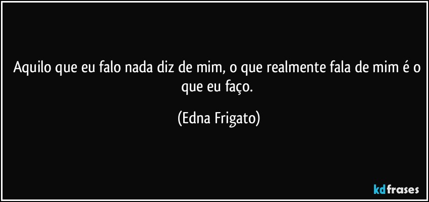 Aquilo que eu falo nada diz de mim, o que realmente fala de mim é o que eu faço. (Edna Frigato)