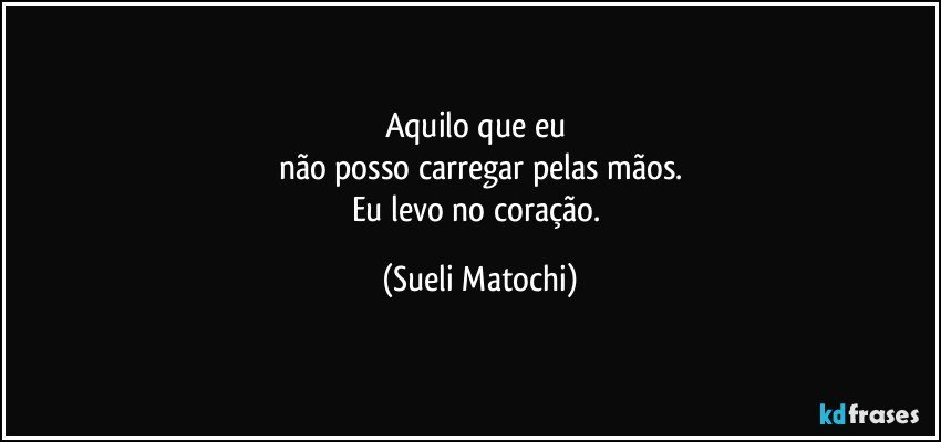 Aquilo que eu 
não posso carregar pelas mãos.
Eu levo no coração. (Sueli Matochi)