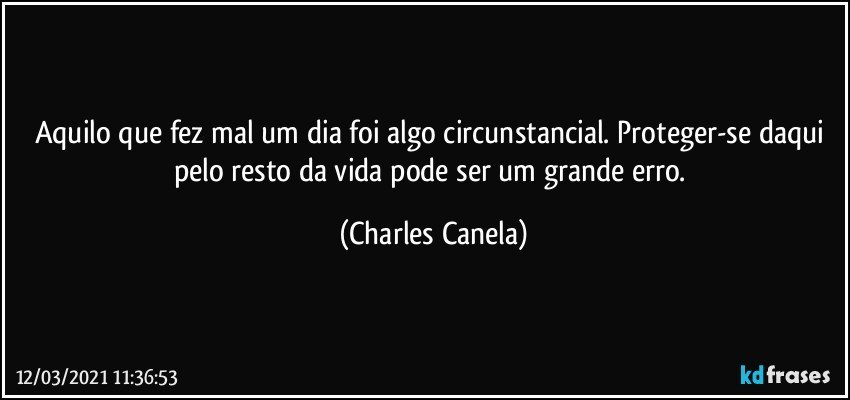 Aquilo que fez mal um dia foi algo circunstancial. Proteger-se daqui pelo resto da vida pode ser um grande erro. (Charles Canela)