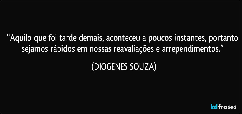 “Aquilo que foi tarde demais, aconteceu a poucos instantes, portanto sejamos rápidos em nossas reavaliações e arrependimentos.” (DIOGENES SOUZA)