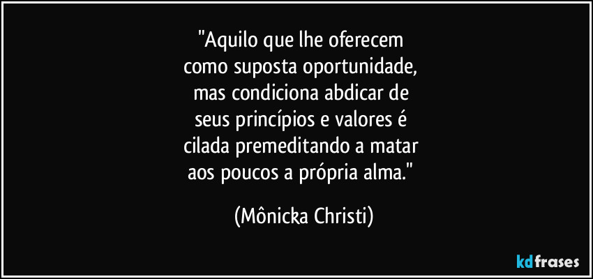"Aquilo que lhe oferecem 
como suposta oportunidade, 
mas condiciona abdicar de 
seus princípios e valores é 
cilada premeditando  a matar 
aos poucos a própria alma." (Mônicka Christi)