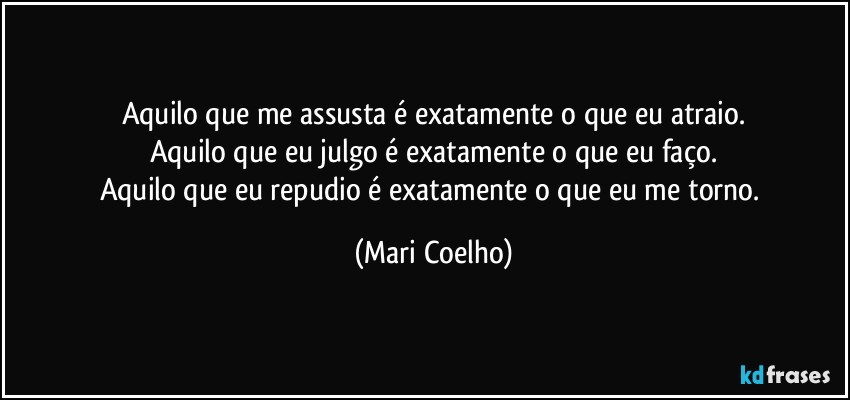 Aquilo que me assusta é exatamente o que eu atraio.
Aquilo que eu julgo é exatamente o que eu faço.
Aquilo que eu repudio é exatamente o que eu me torno. (Mari Coelho)