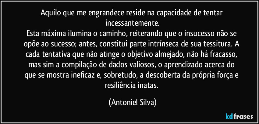 Aquilo que me engrandece reside na capacidade de tentar incessantemente.
Esta máxima ilumina o caminho, reiterando que o insucesso não se opõe ao sucesso; antes, constitui parte intrínseca de sua tessitura. A cada tentativa que não atinge o objetivo almejado, não há fracasso, mas sim a compilação de dados valiosos, o aprendizado acerca do que se mostra ineficaz e, sobretudo, a descoberta da própria força e resiliência inatas. (Antoniel Silva)