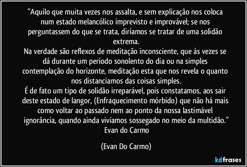 “Aquilo que muita vezes nos assalta, e sem explicação nos coloca num estado melancólico imprevisto e improvável; se nos perguntassem do que se trata, diríamos se tratar de uma solidão extrema.
Na verdade são reflexos de meditação inconsciente, que às vezes se dá durante um período sonolento do dia ou na simples contemplação do horizonte, meditação esta que nos revela o quanto nos distanciamos das coisas simples.
É de fato um tipo de solidão irreparável, pois constatamos, aos sair deste estado de langor, (Enfraquecimento mórbido) que não há mais como voltar ao passado nem ao ponto da nossa lastimável ignorância, quando ainda vivíamos sossegado no meio da multidão.”
― Evan do Carmo (Evan Do Carmo)