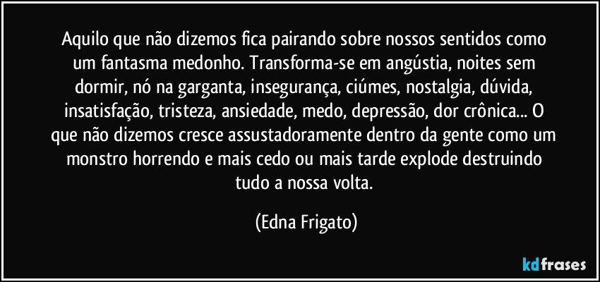 Aquilo que não dizemos fica pairando sobre nossos sentidos como um fantasma medonho. Transforma-se em angústia, noites sem dormir, nó na garganta, insegurança, ciúmes, nostalgia, dúvida, insatisfação, tristeza, ansiedade, medo, depressão, dor crônica... O que não dizemos cresce assustadoramente dentro da gente como um monstro horrendo e mais cedo ou mais tarde explode destruindo tudo a nossa volta. (Edna Frigato)