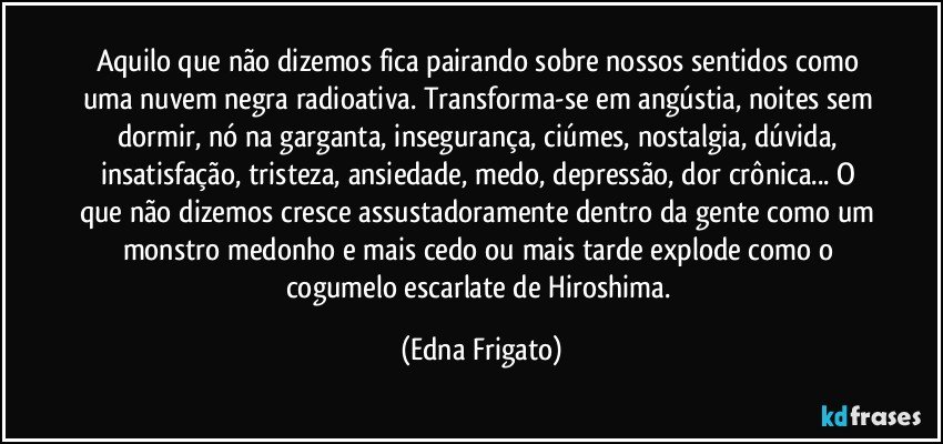 Aquilo que não dizemos fica pairando sobre nossos sentidos como uma nuvem negra radioativa. Transforma-se em angústia, noites sem dormir, nó na garganta, insegurança, ciúmes, nostalgia, dúvida, insatisfação, tristeza, ansiedade, medo, depressão, dor crônica... O que não dizemos cresce assustadoramente dentro da gente como um monstro medonho e mais cedo ou mais tarde explode como o cogumelo escarlate de Hiroshima. (Edna Frigato)